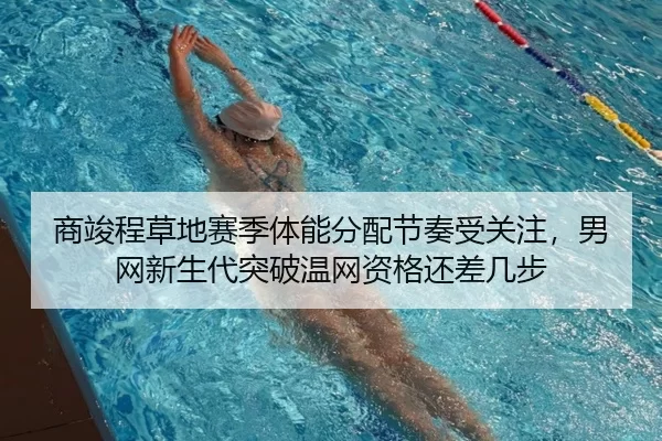 商竣程草地赛季体能分配节奏受关注，男网新生代突破温网资格还差几步